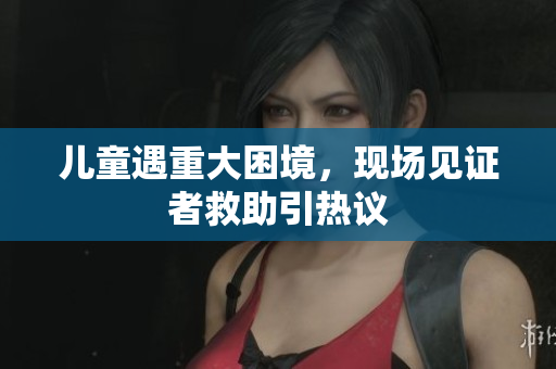 儿童遇重大困境，现场见证者救助引热议