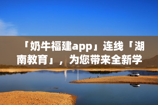 「奶牛福建app」连线「湖南教育」，为您带来全新学习体验！