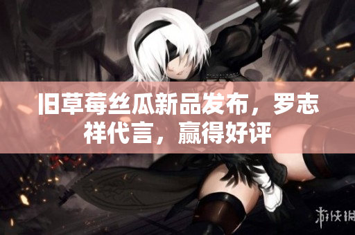 旧草莓丝瓜新品发布，罗志祥代言，赢得好评