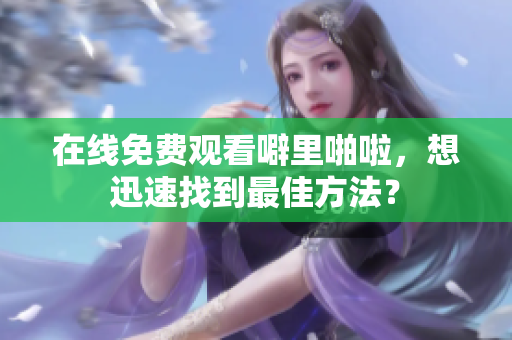 在线免费观看噼里啪啦，想迅速找到最佳方法？