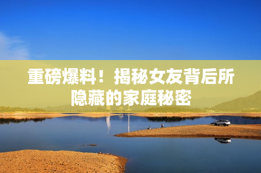 重磅爆料！揭秘女友背后所隐藏的家庭秘密