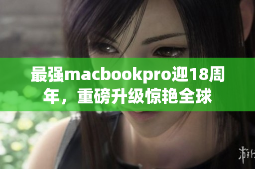 最强macbookpro迎18周年，重磅升级惊艳全球