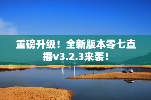 重磅升级！全新版本零七直播v3.2.3来袭！