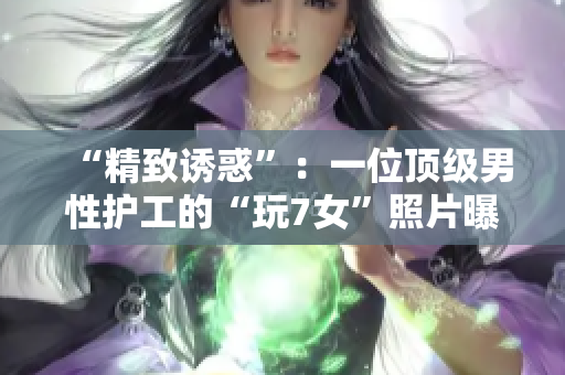 “精致诱惑”：一位顶级男性护工的“玩7女”照片曝光