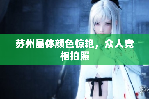 苏州晶体颜色惊艳，众人竞相拍照