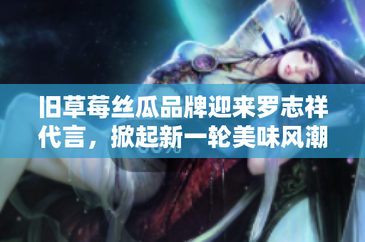 旧草莓丝瓜品牌迎来罗志祥代言，掀起新一轮美味风潮