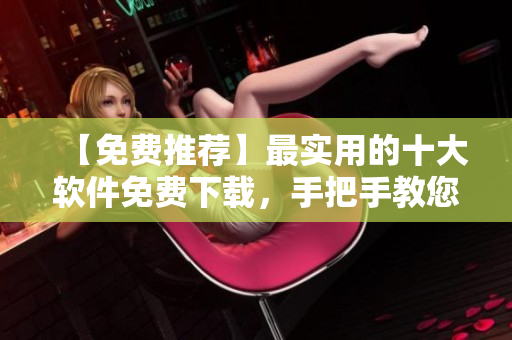 【免费推荐】最实用的十大软件免费下载，手把手教您安装！