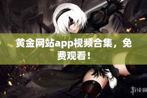 黄金网站app视频合集，免费观看！