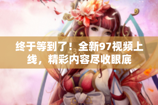 终于等到了！全新97视频上线，精彩内容尽收眼底