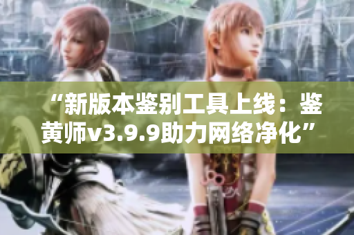 “新版本鉴别工具上线：鉴黄师v3.9.9助力网络净化”