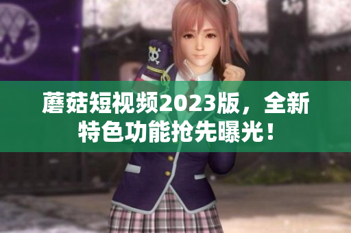 蘑菇短视频2023版，全新特色功能抢先曝光！