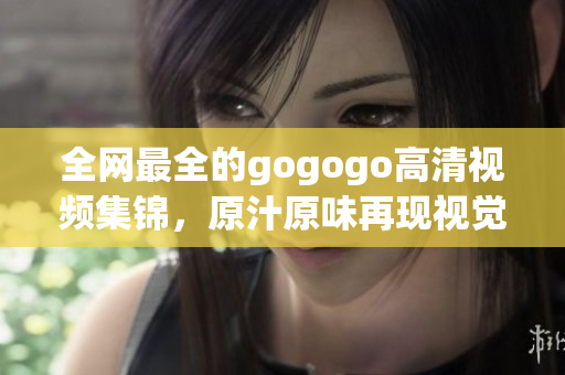 全网最全的gogogo高清视频集锦，原汁原味再现视觉盛宴！