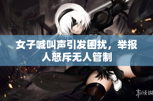 女子喊叫声引发困扰，举报人怒斥无人管制