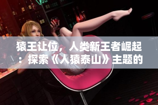 猿王让位，人类新王者崛起：探索《人猿泰山》主题的网络文章