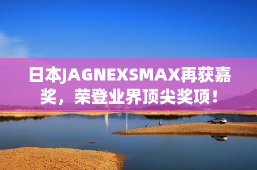 日本JAGNEXSMAX再获嘉奖，荣登业界顶尖奖项！