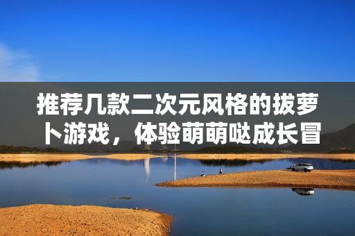 推荐几款二次元风格的拔萝卜游戏，体验萌萌哒成长冒险！