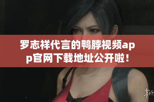 罗志祥代言的鸭脖视频app官网下载地址公开啦！