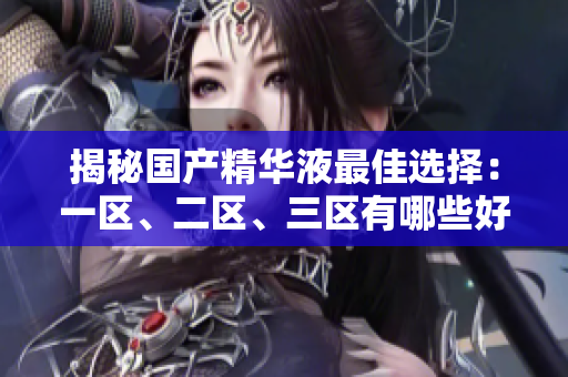 揭秘国产精华液最佳选择：一区、二区、三区有哪些好产品？