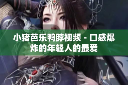 小猪芭乐鸭脖视频 - 口感爆炸的年轻人的最爱