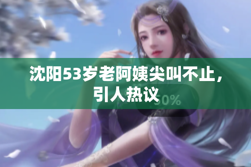 沈阳53岁老阿姨尖叫不止，引人热议