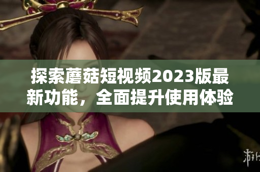 探索蘑菇短视频2023版最新功能，全面提升使用体验