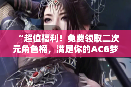 “超值福利！免费领取二次元角色桶，满足你的ACG梦想”