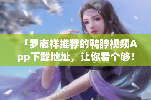 「罗志祥推荐的鸭脖视频App下载地址，让你看个够！」