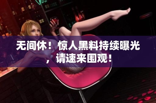 无间休！惊人黑料持续曝光，请速来围观！