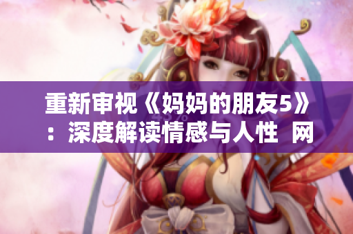 重新审视《妈妈的朋友5》：深度解读情感与人性  网络编辑推荐
