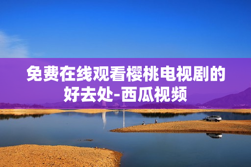 免费在线观看樱桃电视剧的好去处-西瓜视频