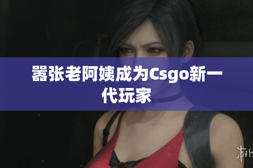 嚣张老阿姨成为Csgo新一代玩家