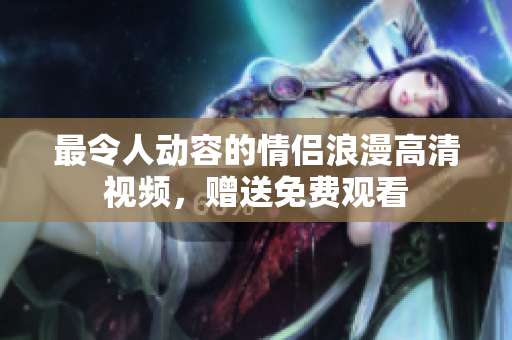 最令人动容的情侣浪漫高清视频，赠送免费观看