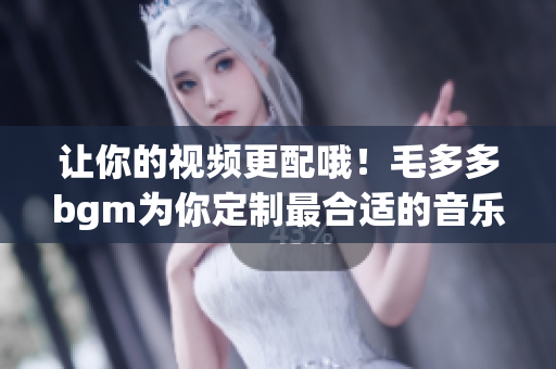 让你的视频更配哦！毛多多bgm为你定制最合适的音乐