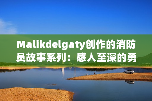 Malikdelgaty创作的消防员故事系列：感人至深的勇气与冒险