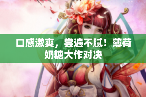 口感激爽，尝遍不腻！薄荷奶糖大作对决
