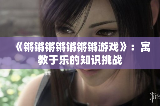 《锵锵锵锵锵锵锵游戏》：寓教于乐的知识挑战