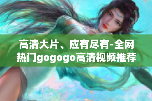 高清大片、应有尽有-全网热门gogogo高清视频推荐