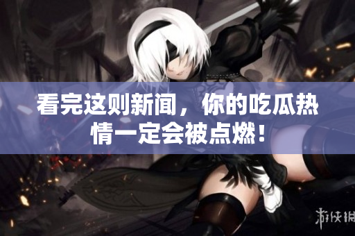 看完这则新闻，你的吃瓜热情一定会被点燃！