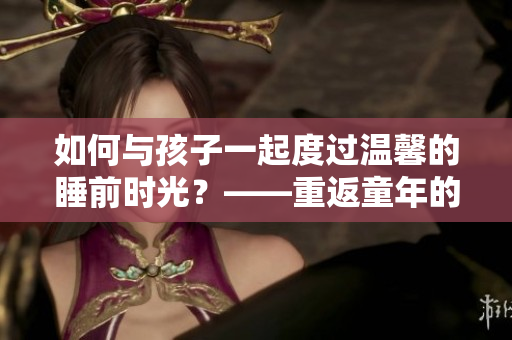 如何与孩子一起度过温馨的睡前时光？——重返童年的快乐时光