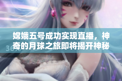 嫦娥五号成功实现直播，神奇的月球之旅即将揭开神秘面纱