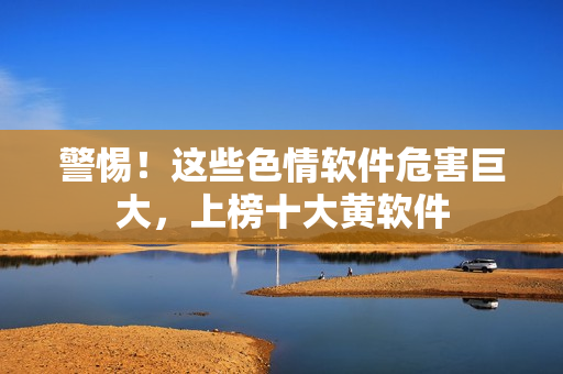 警惕！这些色情软件危害巨大，上榜十大黄软件