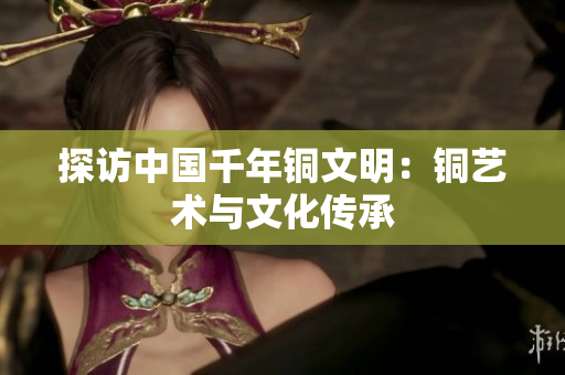 探访中国千年铜文明：铜艺术与文化传承