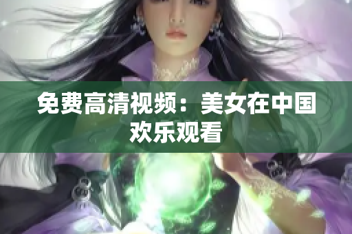 免费高清视频：美女在中国欢乐观看