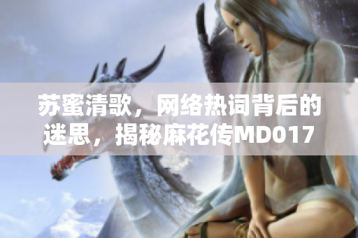 苏蜜清歌，网络热词背后的迷思，揭秘麻花传MD0174