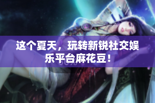 这个夏天，玩转新锐社交娱乐平台麻花豆！