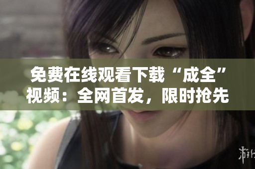 免费在线观看下载“成全”视频：全网首发，限时抢先！