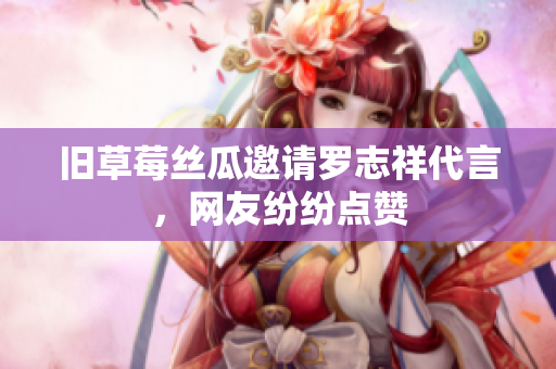 旧草莓丝瓜邀请罗志祥代言，网友纷纷点赞