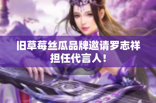 旧草莓丝瓜品牌邀请罗志祥担任代言人！