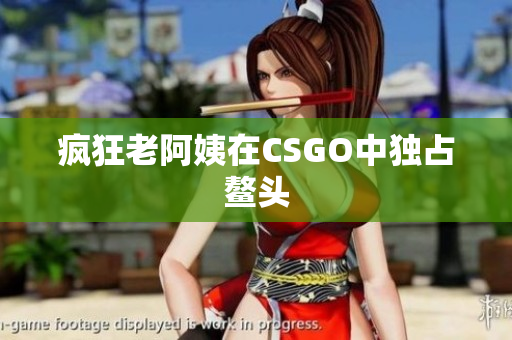 疯狂老阿姨在CSGO中独占鳌头