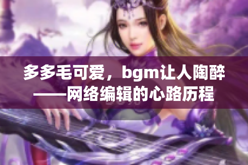 多多毛可爱，bgm让人陶醉——网络编辑的心路历程